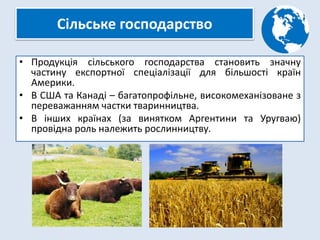 Сільське господарство
• Продукція сільського господарства становить значну
частину експортної спеціалізації для більшості країн
Америки.
• В США та Канаді – багатопрофільне, високомеханізоване з
переважанням частки тваринництва.
• В інших країнах (за винятком Аргентини та Уругваю)
провідна роль належить рослинництву.
 