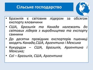 Сільське господарство
• Бразилія є світовим лідером за обсягом
експорту яловичини
• США, Бразилія та Канада належать до
світових лідерів з виробництва та експорту
свинини
• До десятки провідних експортерів пшениці
входять Канада,США, Аргентина і Мексика
• Кукурудзи – США, Бразилія, Аргентина і
Мексика;
• Сої – Бразилія, США, Аргентина
 