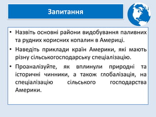 Запитання
• Назвіть основні райони видобування паливних
та рудних корисних копалин в Америці.
• Наведіть приклади країн Америки, які мають
різну сільськогосподарську спеціалізацію.
• Проаналізуйте, як вплинули природні та
історичні чинники, а також глобалізація, на
спеціалізацію сільського господарства
Америки.
 
