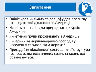 Запитання
• Оцініть роль клімату та рельєфу для розвитку
господарської діяльності в Америці.
• Назвіть основні види природних ресурсів
Америки.
• Які етнічні групи проживають в Америці?
• Які причини нерівномірного розподілу
населення територією Америки?
• Пригадайте відмінності секторальної структури
господарства розвинених країн, та країн, що
розвиваються.
 