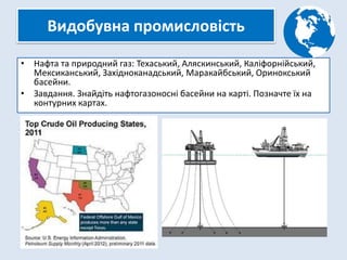 Видобувна промисловість
• Нафта та природний газ: Техаський, Аляскинський, Каліфорнійський,
Мексиканський, Західноканадський, Маракайбський, Оринокський
басейни.
• Завдання. Знайдіть нафтогазоносні басейни на карті. Позначте їх на
контурних картах.
 