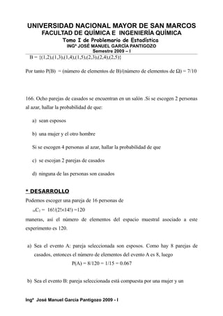 UNIVERSIDAD NACIONAL MAYOR DE SAN MARCOS
FACULTAD DE QUÍMICA E INGENIERÍA QUÍMICA
Tomo I de Problemario de Estadística
INGº JOSÉ MANUEL GARCÍA PANTIGOZO
Semestre 2009 – I
B = {(1,2),(1,3),(1,4),(1,5),(2,3),(2,4),(2,5)}
Por tanto P(B) = (número de elementos de B)/(número de elementos de Ω) = 7/10
166. Ocho parejas de casados se encuentran en un salón .Si se escogen 2 personas
al azar, hallar la probabilidad de que:
a) sean esposos
b) una mujer y el otro hombre
Si se escogen 4 personas al azar, hallar la probabilidad de que
c) se escojan 2 parejas de casados
d) ninguna de las personas son casados
* DESARROLLO
Podemos escoger una pareja de 16 personas de
16C2 = 16!/(2!×14!) =120
maneras, así el número de elementos del espacio muestral asociado a este
experimento es 120.
a) Sea el evento A: pareja seleccionada son esposos. Como hay 8 parejas de
casados, entonces el número de elementos del evento A es 8, luego
P(A) = 8/120 = 1/15 = 0.067
b) Sea el evento B: pareja seleccionada está compuesta por una mujer y un
Ingº José Manuel García Pantigozo 2009 - I
 