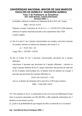 UNIVERSIDAD NACIONAL MAYOR DE SAN MARCOS
FACULTAD DE QUÍMICA E INGENIERÍA QUÍMICA
Tomo I de Problemario de Estadística
INGº JOSÉ MANUEL GARCÍA PANTIGOZO
Semestre 2009 – I
un hombre, entonces es número de elementos de B es 8×8 =64 , Luego
P(B) = 64/120 =0.533
Podemos escoger 4 personas de 16 de C(16 a 4) =16!/(4!×12!)=1820 maneras,
entonces el espacio muestral asociado a este experimento tiene 1820
eventos simples.
c) Sea el evento C: las 2 parejas seleccionadas son casados, como hay 8 parejas
de casados, entonces el número de elementos del evento C es
8C2 = 8!/(2! ×6!) = 28
Luego, P(C) = 28/1820 = 0.0154
d) Sea el evento D: las 4 personas seleccionadas provienen de 4 parejas
diferentes.
seleccionar 4 personas que provienen de 4 parejas diferentes , consiste en
elegir 4 parejas distintas de los 8 y luego seleccionar una persona de cada una
de las 4 parejas seleccionadas.Así, el número total de maneras de escoger 4
personas que provienen de 4 parejas diferentes es:
8!/(4! ×4!) ×2×2×2×2 = 1120
esto es, el número de elementos del evento D es 1120.Luego tenemos :
P(D) = 1120/1820 =0.615
167. Tres alumnos A, B y C se matriculan al azar en el curso de Mátematica II que
tiene 4 secciones númeradas con 401,402,403, y 404, pudiendo matricularse los 3
alumnos en una misma sección.
a) ¿Cuál es la probabilidad de que ninguno de ellos se matricule en 2 secciones?
Ingº José Manuel García Pantigozo 2009 - I
 