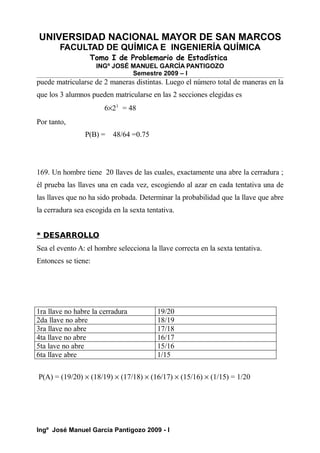 UNIVERSIDAD NACIONAL MAYOR DE SAN MARCOS
FACULTAD DE QUÍMICA E INGENIERÍA QUÍMICA
Tomo I de Problemario de Estadística
INGº JOSÉ MANUEL GARCÍA PANTIGOZO
Semestre 2009 – I
puede matricularse de 2 maneras distintas. Luego el número total de maneras en la
que los 3 alumnos pueden matricularse en las 2 secciones elegidas es
6×23
= 48
Por tanto,
P(B) = 48/64 =0.75
169. Un hombre tiene 20 llaves de las cuales, exactamente una abre la cerradura ;
él prueba las llaves una en cada vez, escogiendo al azar en cada tentativa una de
las llaves que no ha sido probada. Determinar la probabilidad que la llave que abre
la cerradura sea escogida en la sexta tentativa.
* DESARROLLO
Sea el evento A: el hombre selecciona la llave correcta en la sexta tentativa.
Entonces se tiene:
1ra llave no habre la cerradura 19/20
2da llave no abre 18/19
3ra llave no abre 17/18
4ta llave no abre 16/17
5ta lave no abre 15/16
6ta llave abre 1/15
P(A) = (19/20) × (18/19) × (17/18) × (16/17) × (15/16) × (1/15) = 1/20
Ingº José Manuel García Pantigozo 2009 - I
 