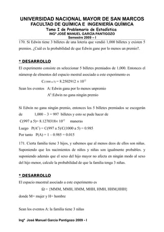 UNIVERSIDAD NACIONAL MAYOR DE SAN MARCOS
FACULTAD DE QUÍMICA E INGENIERÍA QUÍMICA
Tomo I de Problemario de Estadística
INGº JOSÉ MANUEL GARCÍA PANTIGOZO
Semestre 2009 – I
170. Si Edwin tiene 3 billetes de una loteria que vendió 1,000 billetes y existen 5
premios. ¿Cuál es la probabilidad de que Edwin gane por lo menos un premio?.
* DESARROLLO
El experimento consiste en seleccionar 5 billetes premiados de 1,000. Entonces el
númerop de elmentos del espacio mestral asociado a este experimento es
C(1000 a 5) = 8.2502912 × 1012
Sean los eventos A: Edwin gana por lo menos unpremio
AC
:Edwin no gana ningún premio
Sí Edwin no gana ningún premio, entonces los 5 billetes premiados se escogerán
de 1,000 – 3 = 997 billetes y esto se pude hacer de
C(997 a 5)= 8.1270318× 1012
maneras
Luego P(AC
) = C(997 a 5)/C(1000 a 5) = 0.985
Por tanto P(A) = 1 – 0.985 = 0.015
171. Cierta familia tiene 3 hijos, y sabemos que al menos deos de ellos son niñas.
Suponiendo que los nacimientos de niños y niñas son igualmente probables. y
suponiendo además que el sexo del hijo mayor no afecta en ningún modo al sexo
del hijo menor, calcule la probabilidad de que la familia tenga 3 niñas.
* DESARROLLO
El espacio muestral asociado a este experimento es
Ω = {MMM, MMH, HMM, MHH, HMH, HHM,HHH}
donde M= mujer y H= hombre
Sean los eventos A: la familia tiene 3 niñas
Ingº José Manuel García Pantigozo 2009 - I
 