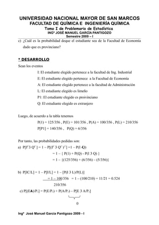UNIVERSIDAD NACIONAL MAYOR DE SAN MARCOS
FACULTAD DE QUÍMICA E INGENIERÍA QUÍMICA
Tomo I de Problemario de Estadística
INGº JOSÉ MANUEL GARCÍA PANTIGOZO
Semestre 2009 – I
c) ¿Cuál es la probabilidad deque el estudiante sea de la Facultad de Economía
dado que es provinciano?
* DESARROLLO
Sean los eventos
I: El estudiante elegido pertenece a la facultad de Ing. Industrial
E: El estudiante elegido pertenece a la Facultad de Economía
A: El estudiante elegido pertenece a la facultad de Administración
L: El estudiante elegido es limeño
P1: El estudiante elegido es proivinciano
Q: El estudiante elegido es extranjero
Luego, de acuerdo a la tabla tenemos
P(1) = 125/356 , P(E) = 101/356 , P(A) = 100/356 , P(L) = 210/356
P[P1] = 140/356 , P(Q) = 6/356
Por tanto, las probabilidades pedidas son:
a) P[IC
3 QC
] = 1 – P[(IC
3 QC
)C
] =1 – P(I 4
Q)
= 1 – { P(1) + P(Q) - P(I 3 Q) }
= 1 – {(125/356) + (6/356) – (5/356)}
b) P[IC/L] = 1 – P[I/L] = 1 – [P(I 3 L)/P(L)]
= 1 – 100/356 = 1 – (100/210) = 11/21 = 0.524
210/356
c) P[(E4
A)/P1] = P(E/P1) + P(A/P1) – P[E 3 A/P1]
0
Ingº José Manuel García Pantigozo 2009 - I
 