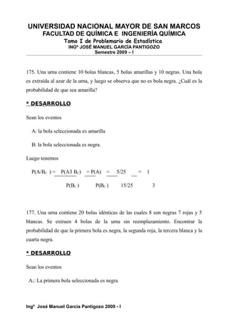 UNIVERSIDAD NACIONAL MAYOR DE SAN MARCOS
FACULTAD DE QUÍMICA E INGENIERÍA QUÍMICA
Tomo I de Problemario de Estadística
INGº JOSÉ MANUEL GARCÍA PANTIGOZO
Semestre 2009 – I
175. Una urna contiene 10 bolas blancas, 5 bolas amarillas y 10 negras. Una bola
es extraída al azar de la urna, y luego se observa que no es bola negra. ¿Cuál es la
probabilidad de que sea amarilla?
* DESARROLLO
Sean los eventos
A: la bola seleccionada es amarilla
B: la bola seleccionada es negra.
Luego tenemos
P(A/BC ) = P(A3 BC) = P(A) = 5/25 = 1
P(BC ) P(BC ) 15/25 3
177. Una urna contiene 20 bolas idénticas de las cuales 8 son negras 7 rojas y 5
blancas. Se extraen 4 bolas de la urna sin reemplazamiento. Encontrar la
probabilidad de que la primera bola es negra, la segunda roja, la tercera blanca y la
cuarta negra.
* DESARROLLO
Sean los eventos
A1: La primera bola seleccionada es negra
Ingº José Manuel García Pantigozo 2009 - I
 