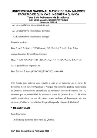 UNIVERSIDAD NACIONAL MAYOR DE SAN MARCOS
FACULTAD DE QUÍMICA E INGENIERÍA QUÍMICA
Tomo I de Problemario de Estadística
INGº JOSÉ MANUEL GARCÍA PANTIGOZO
Semestre 2009 – I
A2: La segunda bola seleccionada es roja—
A3: La tercera bola seleccionada es blanca
A4: La cuarta bola seleccionada es negra
Entonces se tiene:
P(A1 3 A2 3 A3 3 A4) = P(A1
) P(A2/A1) P(A2/A1 3 A2) P( A4/A1 3 A2 3 A3)
usando los datos del problema tenemos
P(A1) = 8/20, P(A2/A1) = 7/19 , P(A3/A1 3 A2) = 5/18, P(A4/A1 3 A2 3 A3) =7/17
Así la probabilidad requerida es
P(A1 3A23 A3 3 A4) = (8/20)(7/19)(5/18)(7/17) = 0.01684
178. María está indecisa con relación a que sí se matricula en el curso de
Economía I o el curso de Química I. Aunque ella realmente prefiere matricularse
en Química, estima que su probabilidad de aprobar el curso de Economía I es ½,
mientras que su probabilidad de aprobar el curso de Química I es 1/3. Si María
decide matricularse en uno de estos cursos mediante el lanzamiento de una
moneda. ¿Cuál es la probabilidad de que ella apruebe el curso de Química?
* DESARROLLO
Sean los eventos
A: María se matricula en el curso de Química
Ingº José Manuel García Pantigozo 2009 - I
 