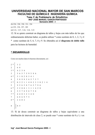 UNIVERSIDAD NACIONAL MAYOR DE SAN MARCOS
FACULTAD DE QUÍMICA E INGENIERÍA QUÍMICA
Tomo I de Problemario de Estadística
INGº JOSÉ MANUEL GARCÍA PANTIGOZO
Semestre 2009 – I
(b) 234, 230, 230, 231, 236
(c) 235, 218, 257, 203
(d) 3.21, 3.27, 3.24, 3.24, 3.23
12. Si se quiere construir un diagrama de tallos y hojas con más tallos de los que
ordinariamente deberían haber, se podría utilizar * como sustituto de 0, 1, 2, 3 y 4
* como sustituto de 5, 6, 7, 8 y 9. Se obtendría así el diagrama de doble tallo
para las lecturas de humedad.
* DESARROLLO
Como son muchos datos lo haremos directamente, así :
2 * 1 2
2 6 8
3 * 4 2 3 4
3 5 6 5 7 5 9 5 8 6
4 * 3 1 0 2 0 3 4 1
4 5 8 9 8 5 6 5 7 5 7
5 * 0 3 2 1 1 4 0 2 3 3 0 2 1 4
5 9 5 6 5 8 7 6 5 7 9 6
6 * 2 2 0 0 1 3 1 1 4 2 0
6 5 5 7 8 9 8 7 5 8
7 * 4 4 0 3 2 3 4 0
7 6 8 6 9 7 5
8 * 2 4 0 2
8 8 5
13. Si de desea construir un diagrama de tallos y hojas equivalente a una
distribución de intervalo de clase 2, se puede usar * como sustituto de 0 y 1, t en
Ingº José Manuel García Pantigozo 2009 - I
 