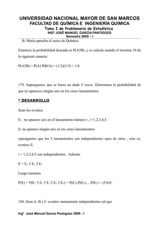 UNIVERSIDAD NACIONAL MAYOR DE SAN MARCOS
FACULTAD DE QUÍMICA E INGENIERÍA QUÍMICA
Tomo I de Problemario de Estadística
INGº JOSÉ MANUEL GARCÍA PANTIGOZO
Semestre 2009 – I
B: María aprueba el curso de Química
Entonces la probabilidad deseada es P(A3B), y se calcula usando el teorema 10 de
la siguiente manera:
P(A3B) = P(A) P(B/A) = (1/2)(1/3) = 1/6
179. Supongamos que se lanza un dado 5 veces. Determinar la probabilidad de
que no aparezca ningún seis en los cinco lanzamientos.
* DESARROLLO
Sean los eventos
Ei: no aparece seis en el lanzamiento número i , i=1,2,3,4,5.
E: no aparece ningún seis en los cinco lanzamientos
supongamos que los 5 lanzamientos son independientes unos de otros , esto es,
eventos Ei
i = 1,2,3,4,5 son independientes . Además
E = E1 3 E2 3 E3
Luego tenemos
P(E) = P(E1 3 E2 3 E3 3 E4 3 E5) = P(E1).P(E2).....P(E5) = (5/6)5.
180. Sean A, B y C eventos mutuamente independientes tal que
Ingº José Manuel García Pantigozo 2009 - I
 