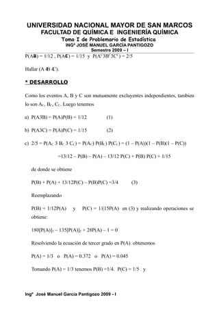 UNIVERSIDAD NACIONAL MAYOR DE SAN MARCOS
FACULTAD DE QUÍMICA E INGENIERÍA QUÍMICA
Tomo I de Problemario de Estadística
INGº JOSÉ MANUEL GARCÍA PANTIGOZO
Semestre 2009 – I
P(A4
B) = 1/12 , P(A4
C) = 1/15 y P(AC
3BC
3CC
) = 2/5
Hallar (A 4
B 4
C).
* DESARROLLO
Como los eventos A, B y C son mutuamente excluyentes independientes, tambien
lo son AC, BC, CC. Luego tenemos
a) P(A3B) = P(A)P(B) = 1/12 (1)
b) P(A3C) = P(A)P(C) = 1/15 (2)
c) 2/5 = P(AC 3 BC 3 CC) = P(AC) P(BC) P(CC) = (1 – P(A))(1 – P(B)(1 – P(C))
=13/12 – P(B) – P(A) – 13/12 P(C) + P(B) P(C) + 1/15
de donde se obtiene
P(B) + P(A) + 13/12P(C) – P(B)P(C) =3/4 (3)
Reemplazando
P(B) = 1/12P(A) y P(C) = 1/(15P(A) en (3) y realizando operaciones se
obtiene:
180[P(A)]3 – 135[P(A)]2 + 28P(A) – 1 = 0
Resolviendo la ecuación de tercer grado en P(A) obtenemos
P(A) = 1/3 o P(A) = 0.372 o P(A) = 0.045
Tomando P(A) = 1/3 tenemos P(B) =1/4. P(C) = 1/5 y
Ingº José Manuel García Pantigozo 2009 - I
 