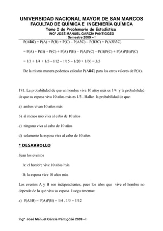 UNIVERSIDAD NACIONAL MAYOR DE SAN MARCOS
FACULTAD DE QUÍMICA E INGENIERÍA QUÍMICA
Tomo I de Problemario de Estadística
INGº JOSÉ MANUEL GARCÍA PANTIGOZO
Semestre 2009 – I
P(A4
B4
C) = P(A) + P(B) + P(C) – P(A3C) – P(B3C) + P(A3B3C)
= P(A) + P(B) + P(C) + P(A) P(B) – P(A)P(C) – P(B)P(C) + P(A)P(B)P(C)
= 1/3 + 1/4 + 1/5 –1/12 – 1/15 – 1/20 + 1/60 = 3/5
De la misma manera podemos calcular P(A4
B4
C) para los otros valores de P(A).
181. La probabilidad de que un hombre viva 10 años más es 1/4 y la probabilidad
de que su esposa viva 10 años más es 1/3 . Hallar la probabilidad de que:
a) ambos vivan 10 años más
b) al menos uno viva al cabo de 10 años
c) ninguno viva al cabo de 10 años
d) solamente la esposa viva al cabo de 10 años
* DESARROLLO
Sean los eventos
A: el hombre vive 10 años más
B: la esposa vive 10 años más
Los eventos A y B son independientes, pues los años que vive el hombre no
depende de lo que viva su esposa. Luego tenemos:
a) P(A3B) = P(A)P(B) = 1/4 . 1/3 = 1/12
Ingº José Manuel García Pantigozo 2009 - I
 