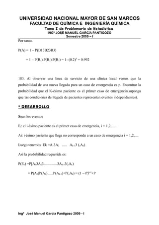 UNIVERSIDAD NACIONAL MAYOR DE SAN MARCOS
FACULTAD DE QUÍMICA E INGENIERÍA QUÍMICA
Tomo I de Problemario de Estadística
INGº JOSÉ MANUEL GARCÍA PANTIGOZO
Semestre 2009 – I
Por tanto.
P(A) = 1 – P(B13B23B3)
= 1 – P(B1).P(B2).P(B3) = 1- (0.2)3
= 0.992
183. Al observar una linea de servicio de una clinica local vemos que la
probabilidad de una nueva llegada para un caso de emergencia es p. Encontrar la
probabilidad que el K-ésimo paciente es el primer caso de emergencia(suponga
que las condiciones de llegada de pacientes representan eventos independientes).
* DESARROLLO
Sean los eventos
Ei: el i-ésimo paciente es el primer caso de emergencia, i = 1,2,.....
Ai: i-ésimo paciente que llega no corresponde a un caso de emergencia i = 1,2,....
Luego tenemos Ek =A13A2 ..... Ak-13 (cAk)
Así la probabilidad requerida es:
P(Ek) =P[A13A23..............3Ak-13(cAk)
= P(A1)P(A2)......P(Ak-1)×P(cAk) = (1 – P)k-1
×P
Ingº José Manuel García Pantigozo 2009 - I
 