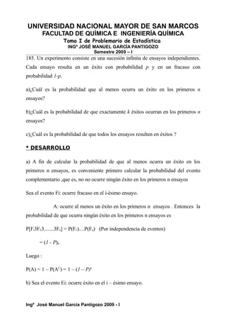 UNIVERSIDAD NACIONAL MAYOR DE SAN MARCOS
FACULTAD DE QUÍMICA E INGENIERÍA QUÍMICA
Tomo I de Problemario de Estadística
INGº JOSÉ MANUEL GARCÍA PANTIGOZO
Semestre 2009 – I
185. Un experimento consiste en una sucesión infinita de ensayos independientes.
Cada ensayo resulta en un éxito con probabilidad p y en un fracaso con
probabilidad 1-p.
a)¿Cuál es la probabilidad que al menos ocurra un éxito en los primeros n
ensayos?
b)¿Cuál es la probabilidad de que exactamente k éxitos ocurran en los primeros n
ensayos?
c)¿Cuál es la probabilidad de que todos los ensayos resulten en éxitos ?
* DESARROLLO
a) A fin de calcular la probabilidad de que al menos ocurra un éxito en los
primeros n ensayos, es conveniente primero calcular la probabilidad del evento
complementario ,que es, no no ocurre ningún éxito en los primeros n ensayos
Sea el evento Fi: ocurre fracaso en el i-ésimo ensayo.
A: ocurre al menos un éxito en los primeros n ensayos . Entonces la
probabilidad de que ocurra ningún éxito en los primeros n ensayos es
P[Fi3F23.......3Fn] = P(F1)....P(Fn) (Por independencia de eventos)
= (1 - P)n
Luego :
P(A) = 1 – P(AC
) = 1 – (1 – P)n
b) Sea el evento Ei: ocurre éxito en el i – ésimo ensayo.
Ingº José Manuel García Pantigozo 2009 - I
 