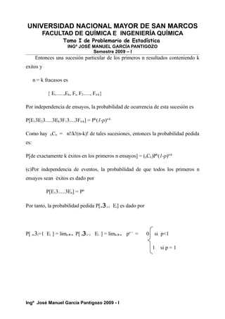 UNIVERSIDAD NACIONAL MAYOR DE SAN MARCOS
FACULTAD DE QUÍMICA E INGENIERÍA QUÍMICA
Tomo I de Problemario de Estadística
INGº JOSÉ MANUEL GARCÍA PANTIGOZO
Semestre 2009 – I
Entonces una sucesión particular de los primeros n resultados conteniendo k
exitos y
n = k fracasos es
{ Ei......,Ek, Fi, F2....., Fn-k}
Por independencia de ensayos, la probabilidad de ocurrencia de esta sucesión es
P[E13E23.....3Ek3F13....3Fn-k] = Pk
(1-p)n-k
Como hay kCn = n!/k!(n-k)! de tales sucesiones, entonces la probabilidad pedida
es:
P[de exactamente k éxitos en los primeros n ensayos] = (nCk)Pk
(1-p)n-k
(c)Por independencia de eventos, la probabilidad de que todos los primeros n
ensayos sean éxitos es dado por
P[E13.....3En] = Pn
Por tanto, la probabilidad pedida P[∞3i-1 Ei] es dado por
P[ ∞3i=1 Ei ] = limn∞ P[ n3i=1 Ei ] = limn∞ pn =
= 0 si p<1
1 si p = 1
Ingº José Manuel García Pantigozo 2009 - I
 