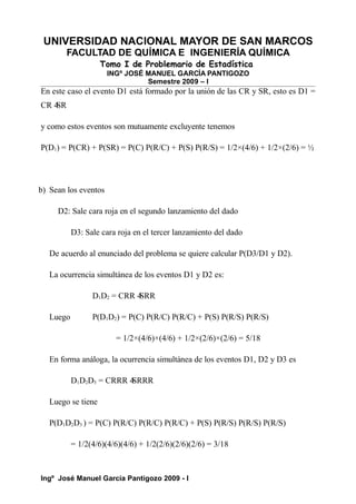 UNIVERSIDAD NACIONAL MAYOR DE SAN MARCOS
FACULTAD DE QUÍMICA E INGENIERÍA QUÍMICA
Tomo I de Problemario de Estadística
INGº JOSÉ MANUEL GARCÍA PANTIGOZO
Semestre 2009 – I
En este caso el evento D1 está formado por la unión de las CR y SR, esto es D1 =
CR 4
SR
y como estos eventos son mutuamente excluyente tenemos
P(D1) = P(CR) + P(SR) = P(C) P(R/C) + P(S) P(R/S) = 1/2×(4/6) + 1/2×(2/6) = ½
b) Sean los eventos
D2: Sale cara roja en el segundo lanzamiento del dado
D3: Sale cara roja en el tercer lanzamiento del dado
De acuerdo al enunciado del problema se quiere calcular P(D3/D1 y D2).
La ocurrencia simultánea de los eventos D1 y D2 es:
D1D2 = CRR 4
SRR
Luego P(D1D2) = P(C) P(R/C) P(R/C) + P(S) P(R/S) P(R/S)
= 1/2×(4/6)×(4/6) + 1/2×(2/6)×(2/6) = 5/18
En forma análoga, la ocurrencia simultánea de los eventos D1, D2 y D3 es
D1D2D3 = CRRR 4
SRRR
Luego se tiene
P(D1D2D3 ) = P(C) P(R/C) P(R/C) P(R/C) + P(S) P(R/S) P(R/S) P(R/S)
= 1/2(4/6)(4/6)(4/6) + 1/2(2/6)(2/6)(2/6) = 3/18
Ingº José Manuel García Pantigozo 2009 - I
 