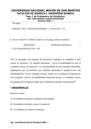 UNIVERSIDAD NACIONAL MAYOR DE SAN MARCOS
FACULTAD DE QUÍMICA E INGENIERÍA QUÍMICA
Tomo I de Problemario de Estadística
INGº JOSÉ MANUEL GARCÍA PANTIGOZO
Semestre 2009 – I
Por tanto.
P(D3/D1 y D2) = P(D1D2D3)/P(D1D2) = (3/18)/(5/18) = 3/5
c) Sea el evento D: se utilizó el dado A en el juego, entonces tenemos:
P(D/D1D2D3) = P(DD1D2D3)/P(D1D2D3) =
[1/2(1/4)(4/6)(4/6)]/(3/18) = 8/9
189. Al responder una pregunta de alternativas múltiples un estudiante o bien
conoce la respuesta o él reponde adivinando . Sea p la probabilidad de que el
estudiante conoce la respuesta y 1-p la probabilidad de que responda adivinando.
Supongamos que el estudiante que responde adivinando la pregunta tiene una
probabilidad de 1/m de responder correcta, donde m es el número de alternativas
de la pregunta. ¿Cuál es la probabilidad condicional de que el estudiante conoce
la respuestra de la pregunta, dado que el estudiante responde correctamente?
* DESARROLLO
Sean los eventos
A: el estudiante responde la pregunta correctamente
B: el estudiante realmente conoce la respuesta
BC
: el estudinate no conoce la respuesta
Ingº José Manuel García Pantigozo 2009 - I
 