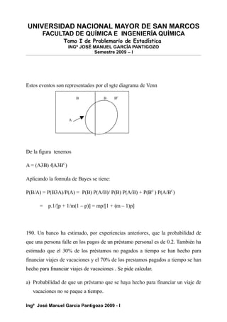 UNIVERSIDAD NACIONAL MAYOR DE SAN MARCOS
FACULTAD DE QUÍMICA E INGENIERÍA QUÍMICA
Tomo I de Problemario de Estadística
INGº JOSÉ MANUEL GARCÍA PANTIGOZO
Semestre 2009 – I
Estos eventos son representados por el sgte diagrama de Venn
B B BC
A
De la figura tenemos
A = (A3B) 4
(A3BC
)
Aplicando la formula de Bayes se tiene:
P(B/A) = P(B3A)/P(A) = P(B) P(A/B)/ P(B) P(A/B) + P(BC
) P(A/BC
)
= p.1/[p + 1/m(1 – p)] = mp/[1 + (m – 1)p]
190. Un banco ha estimado, por experiencias anteriores, que la probabilidad de
que una persona falle en los pagos de un préstamo personal es de 0.2. También ha
estimado que el 30% de los préstamos no pagados a tiempo se han hecho para
financiar viajes de vacaciones y el 70% de los prestamos pagados a tiempo se han
hecho para financiar viajes de vacaciones . Se pide calcular.
a) Probabilidad de que un préstamo que se haya hecho para financiar un viaje de
vacaciones no se paque a tiempo.
Ingº José Manuel García Pantigozo 2009 - I
 