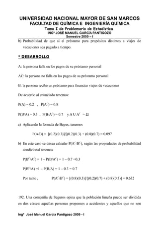 UNIVERSIDAD NACIONAL MAYOR DE SAN MARCOS
FACULTAD DE QUÍMICA E INGENIERÍA QUÍMICA
Tomo I de Problemario de Estadística
INGº JOSÉ MANUEL GARCÍA PANTIGOZO
Semestre 2009 – I
b) Probabilidad de que si el préstamo para propósitos distintos a viajes de
vacaciones sea pagado a tiempo.
* DESARROLLO
A: la persona falla en los pagos de su préstamo personal
AC: la persona no falla en los pagos de su préstamo personal
B: la persona recibe un préstamo para financiar viajes de vacaciones
De acuerdo al enunciado tenemos:
P(A) = 0.2 , P(AC
) = 0.8
P(B/A) = 0.3 ; P(B/AC
) = 0.7 y A U AC
= Ω
a) Aplicando la formula de Bayes, tenemos
P(A/B) = [(0.2)(0.3)]/[(0.2)(0.3) + (0.8)(0.7) = 0.097
b) En este caso se desea calcular P(AC
/BC
), según las propiedades de probabilidad
condicional tenemos
P(BC
/AC
) = 1 – P(B/AC
) = 1 – 0.7 =0.3
P(BC
/A) =1 – P(B/A) = 1 – 0.3 = 0.7
Por tanto , P(AC
/BC
) = [(0.8)(0.3)]/[(0.2)(0.7) + (0.8)(0.3)] = 0.632
192. Una compañía de Seguros opina que la población limeña puede ser dividida
en dos clases: aquellas personas propensos a accidentes y aquellos que no son
Ingº José Manuel García Pantigozo 2009 - I
 