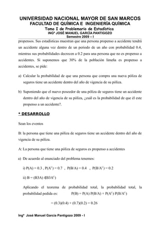 UNIVERSIDAD NACIONAL MAYOR DE SAN MARCOS
FACULTAD DE QUÍMICA E INGENIERÍA QUÍMICA
Tomo I de Problemario de Estadística
INGº JOSÉ MANUEL GARCÍA PANTIGOZO
Semestre 2009 – I
propensos. Sus estadísticas muestran que una persona propenso a accidente tendrá
un accidente alguna vez dentro de un periodo de un año con probabilidad 0.4,
mientras sus probabilidades decrecen a 0.2 para una persona que no es propenso a
accidentes. Si suponemos que 30% de la población limeña es propenso a
accidentes, se pide:
a) Calcular la probabilidad de que una persona que compra una nueva póliza de
seguros tiene un accidente dentro del año de vigencia de su póliza.
b) Suponiendo que el nuevo poseedor de una póliza de seguros tiene un accidente
dentro del año de vigencia de su póliza, ¿cuál es la probabilidad de que él este
propenso a un accidente?.
* DESARROLLO
Sean los eventos
B: la persona que tiene una póliza de seguros tiene un accidente dentro del año de
vigencia de su póliza.
A: La persona que tiene una póliza de seguros es propenso a accidentes
a) De acuerdo al enunciado del problema tenemos:
i) P(A) = 0.3 , P(AC
) = 0.7 , P(B/A) = 0.4 , P(B/AC
) = 0.2
ii) B = (B3A) 4
(B3AC
)
Aplicando el teorema de probabilidad total, la probabilidad total, la
probabilidad pedida es: P(B) = P(A) P(B/A) + P(AC
) P(B/AC
)
= (0.3)(0.4) + (0.7)(0.2) = 0.26
Ingº José Manuel García Pantigozo 2009 - I
 