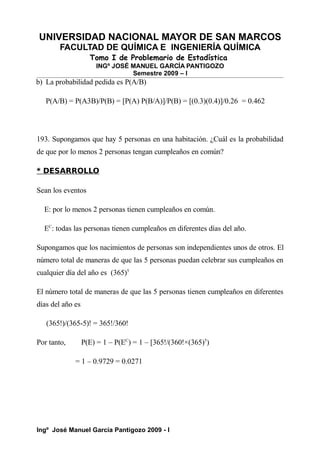 UNIVERSIDAD NACIONAL MAYOR DE SAN MARCOS
FACULTAD DE QUÍMICA E INGENIERÍA QUÍMICA
Tomo I de Problemario de Estadística
INGº JOSÉ MANUEL GARCÍA PANTIGOZO
Semestre 2009 – I
b) La probabilidad pedida es P(A/B)
P(A/B) = P(A3B)/P(B) = [P(A) P(B/A)]/P(B) = [(0.3)(0.4)]/0.26 = 0.462
193. Supongamos que hay 5 personas en una habitación. ¿Cuál es la probabilidad
de que por lo menos 2 personas tengan cumpleaños en común?
* DESARROLLO
Sean los eventos
E: por lo menos 2 personas tienen cumpleaños en común.
EC
: todas las personas tienen cumpleaños en diferentes días del año.
Supongamos que los nacimientos de personas son independientes unos de otros. El
número total de maneras de que las 5 personas puedan celebrar sus cumpleaños en
cualquier día del año es (365)5
El número total de maneras de que las 5 personas tienen cumpleaños en diferentes
días del año es
(365!)/(365-5)! = 365!/360!
Por tanto, P(E) = 1 – P(EC
) = 1 – [365!/(360!×(365)5
)
= 1 – 0.9729 = 0.0271
Ingº José Manuel García Pantigozo 2009 - I
 