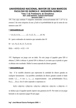 UNIVERSIDAD NACIONAL MAYOR DE SAN MARCOS
FACULTAD DE QUÍMICA E INGENIERÍA QUÍMICA
Tomo I de Problemario de Estadística
INGº JOSÉ MANUEL GARCÍA PANTIGOZO
Semestre 2009 – I
195. Una caja contiene 9 etiquetas numeradas consecutivamente del 1 al 9 si se
extraen 2 de estas etiquetas al azar ¿Cuál es la probabilidad de que la suma de sus
numeros sean 10?
* DESARROLLO
~ ={(1,2), (1,3),..............(2, 1)..(2, 3)...........(8, 9)}
H = pares ordenados de numeros que sumados dan 10
H = {(1, 9), (2, 8), (3, 7), (4, 6)}
P(H) = 4/(9/2) = 4/32 = 1/9
197. Supóngase un juego con un dado. En este juego el jugador gana $20 si
obtiene 2, $40 si obtiene 4, pierde $30 si obtiene 6; en tanto que ni pierde ni gana
si obtiene otro resultado. Hallar la suma esperada de dinero ganado.
* DESARROLLO
Sea X la variable aleatoria que representa la cantidad de dinero ganada en
cualquier lanzamiento . Las posibles cantidades de dinero ganado cuando el dado
resulta 1,2,...., 6 son x1, x2,....,x6 respectivamente con probabilidades F(x1),
F(x2),.....,F(x6). Así el valor esperado o esperanza es
E(X) = (0)(1/6) + (20)(1/6) + (0)(1/6) + (40)(1/6) + (0)(1/6) + (-30)(1/6) = 5
se deduce que el jugador puede esperar una ganancia de $5. Por tanto en un juego
honrado es de esperarse pagar $5 por jugar.
Ingº José Manuel García Pantigozo 2009 - I
 