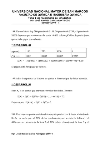 UNIVERSIDAD NACIONAL MAYOR DE SAN MARCOS
FACULTAD DE QUÍMICA E INGENIERÍA QUÍMICA
Tomo I de Problemario de Estadística
INGº JOSÉ MANUEL GARCÍA PANTIGOZO
Semestre 2009 – I
198. En una loteria hay 200 premios de $150, 20 premios de $750 y 5 premios de
$3000 Suponer que se colocan a la venta 10 000 boletos.¿Cuál es le precio justo
que se debe pagar por un boleto.
* DESARROLLO
x(pesos) 150 750 3000 0
P(X = x) 0.02 0.002 0.0005 0.9775
E(X) = (150)(0.02) + 750(0.002) + 3000(0.0005) + (0)(0.9775) = 6.00
El precio justo para pagar es 6 pesos.
199.Hallar la esperanza de la suma de puntos al lanzar un par de dados honrados.
* DESARROLLO
Sean X, Y los puntos que aparecen sobre los dos dados. Tenemos
E(X) = E(Y) = 1(1/6) + 2(1/6) + .....+ 6(1/6) = 7/2
Entonces por E(X+Y) = E(X) + E(Y) = 7
201. Una empresa presta servicios de transporte público con 4 líneas al distrito de
Breña , de modo que : el 20% de los omnibus cubren el servicio de la linea 1, el
40% cubren el servicio de la linea 2, el 30% cubren el servicio de la linea 3 y el
Ingº José Manuel García Pantigozo 2009 - I
 