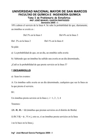 UNIVERSIDAD NACIONAL MAYOR DE SAN MARCOS
FACULTAD DE QUÍMICA E INGENIERÍA QUÍMICA
Tomo I de Problemario de Estadística
INGº JOSÉ MANUEL GARCÍA PANTIGOZO
Semestre 2009 – I
10% cubren el servicio de la linea 4. Se sabe la probabilidad de que, diariamente,
un ómnibus se averíe es :
Del 3% en la linea 1 Del 4% en la linea 3
Del 2% en la linea 2 Del 1% en la linea 4
Se pide:
a) La probabilidad de que, en un día, un omnibús sufra avería
b) Sabiendo que un ómnibus ha sufrido una avería en un día determinado,
¿Cuál es la probabilidad de que preste servicio en la linea 3?
* DESARROLLO
a) Sean los eventos:
A: Un ómnibus sufre avería en un día determinado, cualquiera que sea la línea en
la que presta el servicio.
B1:
Un ómnibus presta servicio en la linea i, i = 1, 2 , 3, 4
Tenemos:
i)B1 4
B2 4
B3 = Ω (ómnibus que prestan servicios en el distrito de Breña)
ii) Bi 3 Bj = φ , ∀i ≠ j, esto es, si un ómnibus presta servicios en la línea
i no lo hace en la línea j.
Ingº José Manuel García Pantigozo 2009 - I
 