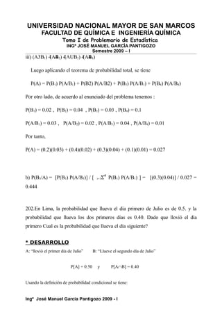 UNIVERSIDAD NACIONAL MAYOR DE SAN MARCOS
FACULTAD DE QUÍMICA E INGENIERÍA QUÍMICA
Tomo I de Problemario de Estadística
INGº JOSÉ MANUEL GARCÍA PANTIGOZO
Semestre 2009 – I
iii) (A3B1) 4
(A4
B2) 4
(AUB3) 4
(A4
B4)
Luego aplicando el teorema de probabilidad total, se tiene
P(A) = P(B1) P(A/B1) + P(B2) P(A/B2) + P(B3) P(A/B3) + P(B4) P(A/B4)
Por otro lado, de acuerdo al enunciado del problema tenemos :
P(B1) = 0.02 , P(B2) = 0.04 , P(B3) = 0.03 , P(B4) = 0.1
P(A/B1) = 0.03 , P(A/B2) = 0.02 , P(A/B3) = 0.04 , P(A/B4) = 0.01
Por tanto,
P(A) = (0.2)(0.03) + (0.4)(0.02) + (0.3)(0.04) + (0.1)(0.01) = 0.027
b) P(B3/A) = [P(B3) P(A/B3)] / [ i=1Σ4
P(B1) P(A/B1) ] = [(0.3)(0.04)] / 0.027 =
0.444
202.En Lima, la probabilidad que llueva el día primero de Julio es de 0.5. y la
probabilidad que llueva los dos primeros días es 0.40. Dado que llovió el día
primero Cual es la probabilidad que llueva el día siguiente?
* DESARROLLO
A: “llovió el primer día de Julio” B: “Llueve el segundo día de Julio”
P[A] + 0.50 y P[A∩B] = 0.40
Usando la definición de probabilidad condicional se tiene:
Ingº José Manuel García Pantigozo 2009 - I
 