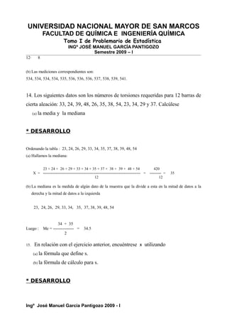 UNIVERSIDAD NACIONAL MAYOR DE SAN MARCOS
FACULTAD DE QUÍMICA E INGENIERÍA QUÍMICA
Tomo I de Problemario de Estadística
INGº JOSÉ MANUEL GARCÍA PANTIGOZO
Semestre 2009 – I
12· 8
(b) Las mediciones correspondientes son:
534, 534, 534, 534, 535, 536, 536, 536, 537, 538, 539, 541.
14. Los siguientes datos son los números de torsiones requeridas para 12 barras de
cierta aleación: 33, 24, 39, 48, 26, 35, 38, 54, 23, 34, 29 y 37. Calcúlese
(a) la media y la mediana
* DESARROLLO
Ordenando la tabla : 23, 24, 26, 29, 33, 34, 35, 37, 38, 39, 48, 54
(a) Hallamos la mediana:
23 + 24 + 26 + 29 + 33 + 34 + 35 + 37 + 38 + 39 + 48 + 54 420
X = ---------------------------------------------------------------------------- = --------- = 35
12 12
(b) La mediana es la medida de algún dato de la muestra que la divide a esta en la mitad de datos a la
derecha y la mitad de datos a la izquierda
23, 24, 26, 29, 33, 34, 35, 37, 38, 39, 48, 54
34 + 35
Luego : Me = --------------- = 34.5
2
15. En relación con el ejercicio anterior, encuéntrese s utilizando
(a) la fórmula que define s.
(b) la fórmula de cálculo para s.
* DESARROLLO
Ingº José Manuel García Pantigozo 2009 - I
 