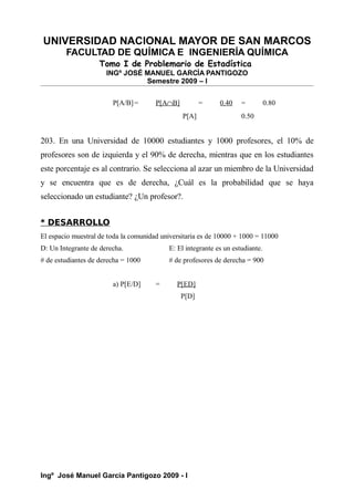 UNIVERSIDAD NACIONAL MAYOR DE SAN MARCOS
FACULTAD DE QUÍMICA E INGENIERÍA QUÍMICA
Tomo I de Problemario de Estadística
INGº JOSÉ MANUEL GARCÍA PANTIGOZO
Semestre 2009 – I
P[A/B]= P[A∩B] = 0.40 = 0.80
P[A] 0.50
203. En una Universidad de 10000 estudiantes y 1000 profesores, el 10% de
profesores son de izquierda y el 90% de derecha, mientras que en los estudiantes
este porcentaje es al contrario. Se selecciona al azar un miembro de la Universidad
y se encuentra que es de derecha, ¿Cuál es la probabilidad que se haya
seleccionado un estudiante? ¿Un profesor?.
* DESARROLLO
El espacio muestral de toda la comunidad universitaria es de 10000 + 1000 = 11000
D: Un Integrante de derecha. E: El integrante es un estudiante.
# de estudiantes de derecha = 1000 # de profesores de derecha = 900
a) P[E/D] = P[ED]
P[D]
Ingº José Manuel García Pantigozo 2009 - I
 