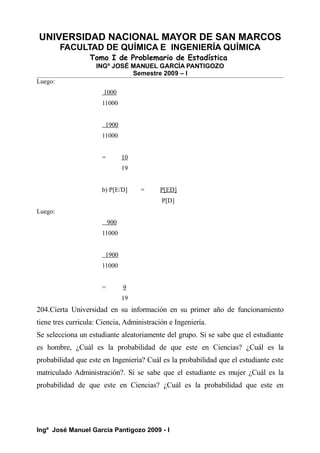 UNIVERSIDAD NACIONAL MAYOR DE SAN MARCOS
FACULTAD DE QUÍMICA E INGENIERÍA QUÍMICA
Tomo I de Problemario de Estadística
INGº JOSÉ MANUEL GARCÍA PANTIGOZO
Semestre 2009 – I
Luego:
1000
11000
1900
11000
= 10
19
b) P[E/D] = P[ED]
P[D]
Luego:
900
11000
1900
11000
= 9
19
204.Cierta Universidad en su información en su primer año de funcionamiento
tiene tres curricula: Ciencia, Administración e Ingeniería.
Se selecciona un estudiante aleatoriamente del grupo. Si se sabe que el estudiante
es hombre, ¿Cuál es la probabilidad de que este en Ciencias? ¿Cuál es la
probabilidad que este en Ingeniería? Cuál es la probabilidad que el estudiante este
matriculado Administración?. Si se sabe que el estudiante es mujer ¿Cuál es la
probabilidad de que este en Ciencias? ¿Cuál es la probabilidad que este en
Ingº José Manuel García Pantigozo 2009 - I
 
