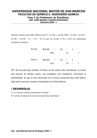 UNIVERSIDAD NACIONAL MAYOR DE SAN MARCOS
FACULTAD DE QUÍMICA E INGENIERÍA QUÍMICA
Tomo I de Problemario de Estadística
INGº JOSÉ MANUEL GARCÍA PANTIGOZO
Semestre 2009 – I
Debemos calcular antes P[B]. Observe que B = (A∩B) ∪ (A∩B), P[B] = (A∩B) ∪ (A∩B) =
(A∩B) + (A∩B) = 0.1 + 0.2 = 0.3 ya que los eventos A∩B y A∩B son mutuamente
excluyentes. Entonces:
P[A/B]= P[A∩B] = 0.1 = 1
P[B] 0.3 3
P[B/A]= P[A∩B] = 0.2 = 1
P[A] 0.6 = 3
207. De una urna que contiene 12 bolas, de las cuales ocho son blancas, se extrae
una muestra de tamaño cuatro, con reemplazo (sin reemplazo). Encuentre la
probabilidad de que la bola observada en la tercera extracción haya sido blanca,
dado que la muestra contiene exactamente tres bolas blancas.
* DESARROLLO
A: “La muestra contiene exactamente tres bolas”
B: “La bola extraída en la tercera extracción haya sido blanca”
Ingº José Manuel García Pantigozo 2009 - I
 
