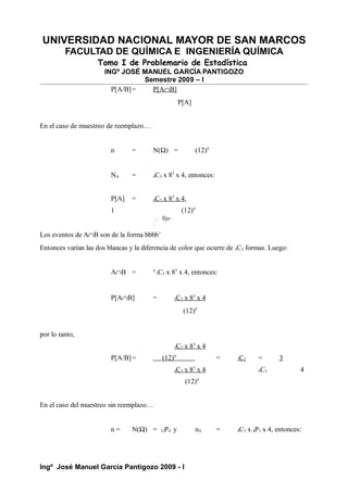 UNIVERSIDAD NACIONAL MAYOR DE SAN MARCOS
FACULTAD DE QUÍMICA E INGENIERÍA QUÍMICA
Tomo I de Problemario de Estadística
INGº JOSÉ MANUEL GARCÍA PANTIGOZO
Semestre 2009 – I
P[A/B]= P[A∩B]
P[A]
En el caso de muestreo de reemplazo…
n = N(Ω) = (12)4
NA = 4C3 x 83
x 4, entonces:
P[A] = 4C3 x 83
x 4,
1 (12)4
Los eventos de A∩B son de la forma bbbb’
Entonces varían las dos blancas y la diferencia de color que ocurre de 3C2 formas. Luego:
A∩B = n
3C2 x 83
x 4, entonces:
P[A∩B] = 3C2 x 83
x 4
(12)4
por lo tanto,
3C2 x 83
x 4
P[A/B]= (12)4
= 3C2 = 3
4C3 x 83
x 4 4C3 4
(12)4
En el caso del muestreo sin reemplazo…
n = N(Ω) = 12P4 y nA = 4C3 x 8P3 x 4, entonces:
Ingº José Manuel García Pantigozo 2009 - I
fijo
 