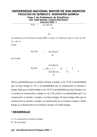 UNIVERSIDAD NACIONAL MAYOR DE SAN MARCOS
FACULTAD DE QUÍMICA E INGENIERÍA QUÍMICA
Tomo I de Problemario de Estadística
INGº JOSÉ MANUEL GARCÍA PANTIGOZO
Semestre 2009 – I
P[A] = 4C3 x 8P3 x 4
12P4
Los elementos de A∩B tienen la forma bbbb’, es decir 3C2 formas de variar. Es decir nA∩B=
4C3 x 8P3 x 4
Luego:
P[A∩B] = 3C2 x 8P3 x 4
12P4
por lo tanto:
3C2 x 8P3 x 4
P[A/B]= 12P4 = 3C2 = 3
4C3 x 8P3 x 4 4C3 4
12P4
208.La probabilidad que un edificio termine a tiempo es de 17/20, la probabilidad
que no haya huelga es 3/4, y la probabilidad que la construcción se termine a
tiempo dado que no hubo huelga es de 14/15; la probabilidad que haya huelga y no
se termine la construcción a tiempo es de 1/10 ¿Cuál es la probabilidad que?: La
construcción se termine a tiempo y no haya huelga; No haya huelga dado que la
construcción se termino a tiempo; La construcción no se termina a tiempo si hubo
huelga; La construcción no se termina a tiempo si no hubo huelga.
* DESARROLLO
A: “La construcción se termina a tiempo”
B: “No hay huelga”
Ingº José Manuel García Pantigozo 2009 - I
fijo
 