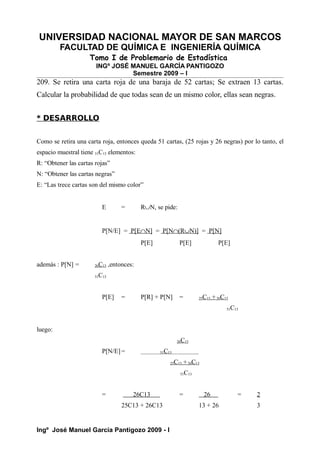 UNIVERSIDAD NACIONAL MAYOR DE SAN MARCOS
FACULTAD DE QUÍMICA E INGENIERÍA QUÍMICA
Tomo I de Problemario de Estadística
INGº JOSÉ MANUEL GARCÍA PANTIGOZO
Semestre 2009 – I
209. Se retira una carta roja de una baraja de 52 cartas; Se extraen 13 cartas.
Calcular la probabilidad de que todas sean de un mismo color, ellas sean negras.
* DESARROLLO
Como se retira una carta roja, entonces queda 51 cartas, (25 rojas y 26 negras) por lo tanto, el
espacio muestral tiene 51C13 elementos:
R: “Obtener las cartas rojas”
N: “Obtener las cartas negras”
E: “Las trece cartas son del mismo color”
E = R∪N, se pide:
P[N/E] = P[E∩N] = P[N∩(R∪N)] = P[N]
P[E] P[E] P[E]
además : P[N] = 26C13 ,entonces:
51C13
P[E] = P[R] + P[N] = 25C13 +26C13
51C13
luego:
26C13
P[N/E] = 51C13
25C13 +26C13
51C13
= 26C13 = 26 = 2
25C13 + 26C13 13 + 26 3
Ingº José Manuel García Pantigozo 2009 - I
 