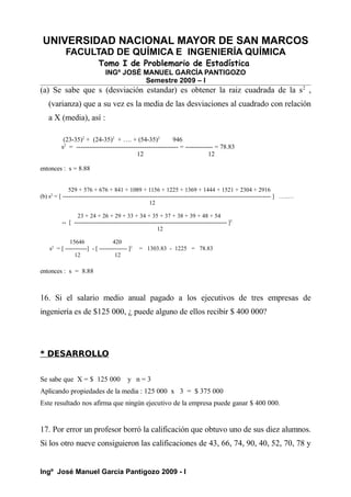 UNIVERSIDAD NACIONAL MAYOR DE SAN MARCOS
FACULTAD DE QUÍMICA E INGENIERÍA QUÍMICA
Tomo I de Problemario de Estadística
INGº JOSÉ MANUEL GARCÍA PANTIGOZO
Semestre 2009 – I
(a) Se sabe que s (desviación estandar) es obtener la raiz cuadrada de la s2
,
(varianza) que a su vez es la media de las desviaciones al cuadrado con relación
a X (media), así :
(23-35)2
+ (24-35)2
+ …. + (54-35)2
946
s2
= ------------------------------------------------ = ------------- = 78.83
12 12
entonces : s = 8.88
529 + 576 + 676 + 841 + 1089 + 1156 + 1225 + 1369 + 1444 + 1521 + 2304 + 2916
(b) s2
= [ --------------------------------------------------------------------------------------------------------- ] …..…
12
23 + 24 + 26 + 29 + 33 + 34 + 35 + 37 + 38 + 39 + 48 + 54
-- [ ----------------------------------------------------------------------------- ]2
12
15646 420
s2
= [ -----------] - [ -------------- ]2
= 1303.83 - 1225 = 78.83
12 12
entonces : s = 8.88
16. Si el salario medio anual pagado a los ejecutivos de tres empresas de
ingeniería es de $125 000, ¿ puede alguno de ellos recibir $ 400 000?
* DESARROLLO
Se sabe que X = $ 125 000 y n = 3
Aplicando propiedades de la media : 125 000 x 3 = $ 375 000
Este resultado nos afirma que ningún ejecutivo de la empresa puede ganar $ 400 000.
17. Por error un profesor borró la calificación que obtuvo uno de sus diez alumnos.
Si los otro nueve consiguieron las calificaciones de 43, 66, 74, 90, 40, 52, 70, 78 y
Ingº José Manuel García Pantigozo 2009 - I
 