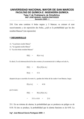 UNIVERSIDAD NACIONAL MAYOR DE SAN MARCOS
FACULTAD DE QUÍMICA E INGENIERÍA QUÍMICA
Tomo I de Problemario de Estadística
INGº JOSÉ MANUEL GARCÍA PANTIGOZO
Semestre 2009 – I
210. Una urna contiene 6 bolas negras y 5 blancas; se extraen al azar
sucesivamente y sin reposición dos bolas, ¿cuál es la probabilidad que las dos
resulten blancas? (sin reposición)
* DESARROLLO
A1: “La primera resulto blanca”
A2: “la segunda resulto blanca”
E: “Las dos bolas resultan blancas”
P[E] = P[A1∩A2]
Es decir, E es la intersección de los dos eventos y la ocurrencia de A1 influye en la de A2.
P[E] = P[A1] P[A2/A1]
P[A] = 5/11
después de que a ocurrido el evento A1, quedan dos bolas de las cuales 4 son blancas, luego:
P[A2/A1] = 4/10
por lo tanto:
P[E] = P[A1] P[A2/A1]
= 5/11 x 4/10 = 2/11
211. En un sistema de alarma, la probabilidad que se produzca un peligro es de
0.10. Si éste se produce, la probabilidad que la alarma funcione es de 0.95. La
Ingº José Manuel García Pantigozo 2009 - I
 