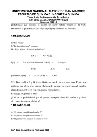 UNIVERSIDAD NACIONAL MAYOR DE SAN MARCOS
FACULTAD DE QUÍMICA E INGENIERÍA QUÍMICA
Tomo I de Problemario de Estadística
INGº JOSÉ MANUEL GARCÍA PANTIGOZO
Semestre 2009 – I
probabilidad que funcione la alarma sin haber habido peligro es de 0.30.
Determinar la probabilidad que haya un peligro y la alarma no funcione.
* DESARROLLO
P: “Hay peligro”
F: “La alarma funciona”, entonces:
PF: “Haya peligro y la alarma no funcione”.
P[PF] = P[P] P[F/P]
P[P] = 0.10. si ocurre el evento P, P[F/P] = 0.95 pero
P[F/P] = 1 - 0.95 = 0.05
por lo tanto, P[PF] = (0.10) (0.05) = 0.005
213. Dos establos A y B tienen 1000 cabezas de vacuno cada uno. Existe una
epidemia que afecta a los cascos y la boca del ganado. La proporción del ganados
afectados con 1/5 y 1/4 respectivamente (por establo).
Se escoge un ganado al azar.
¿Cuál es la probabilidad que el ganado escogido viene del rancho A y tiene
afección a los cascos y la boca?
* DESARROLLO
A: “El ganado escogido es el rancho A”
B: “El ganado escogido es del rancho B”
E: “El ganado tiene afección al casco y la boca”
Ingº José Manuel García Pantigozo 2009 - I
 