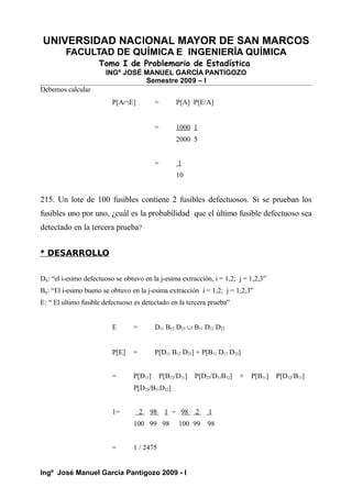 UNIVERSIDAD NACIONAL MAYOR DE SAN MARCOS
FACULTAD DE QUÍMICA E INGENIERÍA QUÍMICA
Tomo I de Problemario de Estadística
INGº JOSÉ MANUEL GARCÍA PANTIGOZO
Semestre 2009 – I
Debemos calcular
P[A∩E] = P[A] P[E/A]
= 1000 1
2000 5
= 1
10
215. Un lote de 100 fusibles contiene 2 fusibles defectuosos. Si se prueban los
fusibles uno por uno, ¿cuál es la probabilidad que el último fusible defectuoso sea
detectado en la tercera prueba?
* DESARROLLO
Dij: “el i-esimo defectuoso se obtuvo en la j-esima extracción, i = 1,2; j = 1,2,3”
Bij: “El i-esimo bueno se obtuvo en la j-esima extracción i = 1,2; j = 1,2,3”
E: “ El ultimo fusible defectuoso es detectado en la tercera prueba”
E = D11 B12 D23 ∪ B11 D12 D23
P[E] = P[D11 B12 D23] + P[B11 D12 D23]
= P[D11] P[B12/D11] P[D23/D11B12] + P[B11] P[D12/B11]
P[D23/B11D12]
1= 2 98 1 + 98 2 1
100 99 98 100 99 98
= 1 / 2475
Ingº José Manuel García Pantigozo 2009 - I
 