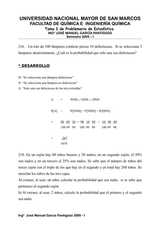 UNIVERSIDAD NACIONAL MAYOR DE SAN MARCOS
FACULTAD DE QUÍMICA E INGENIERÍA QUÍMICA
Tomo I de Problemario de Estadística
INGº JOSÉ MANUEL GARCÍA PANTIGOZO
Semestre 2009 – I
216. Un lote de 100 lámparas contiene piezas 10 defectuosas. Si se selecciona 3
lámparas aleatoriamente, ¿Cuál es la probabilidad que solo una sea defectuosa?
* DESARROLLO
D: “Se selecciona una lámpara defectuosa”
N: “Se selecciona una lámpara no defectuosa”
A: “Solo una sea defectuosa de las tres extraídas”
A = NND ∪ NDN ∪ DNN
P[A] = P[NND] + P[NDN] + P[DNN]
= 90 89 10 + 90 10 89 + 10 90 89
100 99 98 100 99 98 100 99 98
= 267
1078
218. En un cajón hay 80 tubos buenos y 20 malos; en un segundo cajón, el 30%
son malos y en un tercero el 25% son malos. Se sabe que el número de tubos del
tercer cajón son el triple de los que hay en el segundo y en total hay 260 tubos. Se
mezclan los tubos de las tres cajas.
Al extraer, al azar, un tubo; calcular la probabilidad que sea malo, si se sabe que
pertenece al segundo cajón.
b) Al extraer, al azar, 2 tubos; calcule la probabilidad que el primero y el segundo
sea malo.
Ingº José Manuel García Pantigozo 2009 - I
 