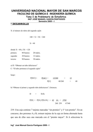 UNIVERSIDAD NACIONAL MAYOR DE SAN MARCOS
FACULTAD DE QUÍMICA E INGENIERÍA QUÍMICA
Tomo I de Problemario de Estadística
INGº JOSÉ MANUEL GARCÍA PANTIGOZO
Semestre 2009 – I
* DESARROLLO
X: el número de tubos del segundo cajón
100 + X + 3X = 260
X = 40
donde X = 40 y 3X = 120
primera: 80 buenos 20 malos.
segunda: 28 buenos 12 malos.
tercera: 90 buenos 30 malos.
a) D: “Obtener un tubo defectuoso”
C: “El tubo pertenece al segundo cajón”
luego:
P[D/C]= P[AC] = 12/260 = 12
P[C] 40/260 = 40
b) “Obtener el primer y segundo tubo defectuosos”, Entonces.
D = D1D2
P[D] = P[D1] P[D2/D1] = 62 61 = 3782
260 259 67340
219. Una caja contiene 7 tarjetas marcadas “sin premios” y 5 “con premio”. En un
concurso, dos personas A y B, extraen tarjetas de la caja en forma alternada hasta
que una de ellas saca una marcada con el “premio mayor”. Si A selecciona la
Ingº José Manuel García Pantigozo 2009 - I
 