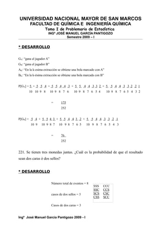 UNIVERSIDAD NACIONAL MAYOR DE SAN MARCOS
FACULTAD DE QUÍMICA E INGENIERÍA QUÍMICA
Tomo I de Problemario de Estadística
INGº JOSÉ MANUEL GARCÍA PANTIGOZO
Semestre 2009 – I
* DESARROLLO
GA: “gana el jugador A”
GB: “gana el jugador B”
AK: “En la k-esima extracción se obtiene una bola marcado con A”
BK: “En la k-ésima extracción se obtiene una bola marcada con B”
P[GA] = 5 + 5 5 4 + 5 5 4 4 3 + 5 5 4 4 3 3 2 + 5 5 4 4 3 3 2 2 1
10 10 9 8 10 9 8 7 6 10 9 8 7 6 5 4 10 9 8 7 6 5 4 3 2
= 175
252
P[GB] = 5 4 + 5 5 4 3 + 5 5 4 4 3 2 + 5 5 4 4 3 3 2 1
10 9 10 9 8 7 10 9 8 7 6 5 10 9 8 7 6 5 4 3
= 76
252
221. Se tienen tres monedas juntas. ¿Cuál es la probabilidad de que el resultado
sean dos caras ó dos sellos?
* DESARROLLO
Número total de eventos = 8
casos de dos sellos = 3
Casos de dos caras = 3
Ingº José Manuel García Pantigozo 2009 - I
SSS CCC
SSC CCS
SCS CSC
CSS SCC
 