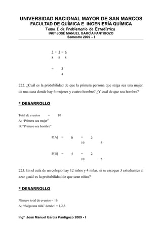 UNIVERSIDAD NACIONAL MAYOR DE SAN MARCOS
FACULTAD DE QUÍMICA E INGENIERÍA QUÍMICA
Tomo I de Problemario de Estadística
INGº JOSÉ MANUEL GARCÍA PANTIGOZO
Semestre 2009 – I
3 + 3 = 6
8 8 8
= 3
4
222. ¿Cuál es la probabilidad de que la primera persona que salga sea una mujer,
de una casa donde hay 6 mujeres y cuatro hombre? ¿Y cuál de que sea hombre?
* DESARROLLO
Total de eventos = 10
A: “Primera sea mujer”
B: “Primero sea hombre”
P[A] = 6 = 3
10 5
P[B] = 4 = 2
10 5
223. En el aula de un colegio hay 12 niños y 4 niñas, si se escogen 3 estudiantes al
azar ¿cuál es la probabilidad de que sean niñas?
* DESARROLLO
Número total de eventos = 16
Ai: “Salga una niña” donde i = 1,2,3
Ingº José Manuel García Pantigozo 2009 - I
 