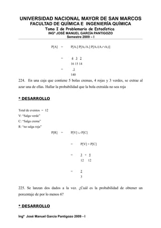 UNIVERSIDAD NACIONAL MAYOR DE SAN MARCOS
FACULTAD DE QUÍMICA E INGENIERÍA QUÍMICA
Tomo I de Problemario de Estadística
INGº JOSÉ MANUEL GARCÍA PANTIGOZO
Semestre 2009 – I
P[A] = P[A1] P[A2/A1] P[A3/(A1∩A2)]
= 4 3 2
16 15 14
= 1
140
224. En una caja que contiene 5 bolas cremas, 4 rojas y 3 verdes, se extrae al
azar una de ellas. Hallar la probabilidad que la bola extraída no sea roja
* DESARROLLO
Total de eventos = 12
V: “Salga verde”
C: “Salga crema”
R: “no salga roja”
P[R] = P[V] ∪ P[C]
= P[V] + P[C]
= 3 + 5
12 12
= 2
3
225. Se lanzan dos dados a la vez. ¿Cuál es la probabilidad de obtener un
porcentaje de por lo menos 6?
* DESARROLLO
Ingº José Manuel García Pantigozo 2009 - I
 