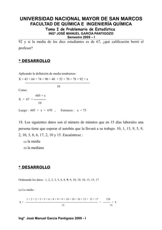 UNIVERSIDAD NACIONAL MAYOR DE SAN MARCOS
FACULTAD DE QUÍMICA E INGENIERÍA QUÍMICA
Tomo I de Problemario de Estadística
INGº JOSÉ MANUEL GARCÍA PANTIGOZO
Semestre 2009 – I
92 y si la media de los diez estudiantes es de 67, ¿qué calificación borró el
profesor?
* DESARROLLO
Aplicando la definición de media tendremos:
X = 43 + 64 + 74 + 90 + 40 + 52 + 70 + 78 + 92 + x
----------------------------------------------------------
10
Como:
605 + x
X = 67 = -----------
10
Luego : 605 + x = 670 , Entonces : x = 75
18. Los siguientes datos son el número de minutos que en 15 días laborales una
persona tiene que esperar el autobús que la llevará a su trabajo: 10, 1, 13, 9, 5, 9,
2, 10, 3, 8, 6, 17, 2, 10 y 15. Encuéntrese :
(a) la media
(b) la mediana
* DESARROLLO
Ordenando los datos: 1, 2, 2, 3, 5, 6, 8, 9, 9, 10, 10, 10, 13, 15, 17
(a) La media :
1 + 2 + 2 + 3 + 5 + 6 + 8 + 9 + 9 + 10 + 10 + 10 + 13 + 15 + 17 120
X = ------------------------------------------------------------------------------- = -------- = 8
15 15
Ingº José Manuel García Pantigozo 2009 - I
 