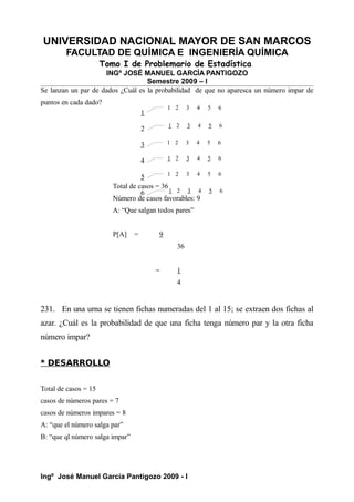 UNIVERSIDAD NACIONAL MAYOR DE SAN MARCOS
FACULTAD DE QUÍMICA E INGENIERÍA QUÍMICA
Tomo I de Problemario de Estadística
INGº JOSÉ MANUEL GARCÍA PANTIGOZO
Semestre 2009 – I
Se lanzan un par de dados ¿Cuál es la probabilidad de que no aparesca un número impar de
puntos en cada dado?
Total de casos = 36
Número de casos favorables: 9
A: “Que salgan todos pares”
P[A] = 9
36
= 1
4
231. En una urna se tienen fichas numeradas del 1 al 15; se extraen dos fichas al
azar. ¿Cuál es la probabilidad de que una ficha tenga número par y la otra ficha
número impar?
* DESARROLLO
Total de casos = 15
casos de números pares = 7
casos de números impares = 8
A: “que el número salga par”
B: “que ql número salga impar”
Ingº José Manuel García Pantigozo 2009 - I
1
2
3
4
5
6
1 2 3 4 5 6
1 2 3 4 5 6
1 2 3 4 5 6
1 2 3 4 5 6
1 2 3 4 5 6
1 2 3 4 5 6
 