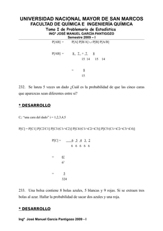 UNIVERSIDAD NACIONAL MAYOR DE SAN MARCOS
FACULTAD DE QUÍMICA E INGENIERÍA QUÍMICA
Tomo I de Problemario de Estadística
INGº JOSÉ MANUEL GARCÍA PANTIGOZO
Semestre 2009 – I
P[AB] = P[A] P[B/A] ∪ P[B] P[A/B]
P[AB] = 8 7 + 7 8
15 14 15 14
= 8
15
232. Se lanza 5 veces un dado ¿Cuál es la probabilidad de que las cinco caras
que aparezcas sean diferentes entre si?
* DESARROLLO
Ci: “una cara del dado” i = 1,2,3,4,5
P[C] = P[C1] P[C2/C1] P[C3/(C1∩C2)] P[C4/(C1∩C2∩C3)] P[C5/(C1∩C2∩C3∩C4)]
P[C] = 6 5 4 3 2
6 6 6 6 6
= 6!
65
= 5
324
233. Una bolsa contiene 8 bolas azules, 5 blancas y 9 rojas. Si se extraen tres
bolas al azar. Hallar la probabilidad de sacar dos azules y una roja.
* DESARROLLO
Ingº José Manuel García Pantigozo 2009 - I
 