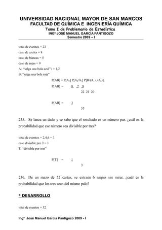 UNIVERSIDAD NACIONAL MAYOR DE SAN MARCOS
FACULTAD DE QUÍMICA E INGENIERÍA QUÍMICA
Tomo I de Problemario de Estadística
INGº JOSÉ MANUEL GARCÍA PANTIGOZO
Semestre 2009 – I
total de eventos = 22
caso de azules = 8
caso de blancas = 5
caso de rojas = 9
Ai: “salga una bola azul” i = 1,2
B: “salga una bola roja”
P[AB] = P[A1] P[A2/A1] P[B/(A1 ∪ A2)]
P[AB] = 8 7 9
22 21 20
P[AB] = 3
55
235. Se lanza un dado y se sabe que el resultado es un número par. ¿cuál es la
probabilidad que ese número sea divisible por tres?
total de eventos = 2,4,6 = 3
caso divisible pro 3 = 1
T: “divisible por tres”
P[T] = 1
3
236. De un mazo de 52 cartas, se extraen 6 naipes sin mirar. ¿cuál es la
probabilidad que los tres sean del mismo palo?
* DESARROLLO
total de eventos = 52
Ingº José Manuel García Pantigozo 2009 - I
 