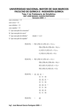 UNIVERSIDAD NACIONAL MAYOR DE SAN MARCOS
FACULTAD DE QUÍMICA E INGENIERÍA QUÍMICA
Tomo I de Problemario de Estadística
INGº JOSÉ MANUEL GARCÍA PANTIGOZO
Semestre 2009 – I
caso corazones = 13
caso cocos = 13
caso tréboles = 13
caso espadas = 13
Ci “que sean palo de corazones”
Ki “que sean palo de cacos”
Ti “que sean palo de tréboles” donde i = 1,2,3
Ei “que sean palo de espadas”
P[CKTE] = P[C1] P[C2/C1] P[C3/(C1 ∩ C2) ∪
P[K1] P[K2/K1] P[K3/(K1 ∩ K2) ∪
C1] P[T2/T1] P[T3/(T1 ∩ T2) ∪
C1] P[E2/E1] P[E3/(E1 ∩ E2)
P[CKTE] = P[C1] P[C2/C1] P[C3/(C1 ∩ C2) +
P[K1] P[K2/K1] P[K3/(K1 ∩ K2) +
P[T1] P[T2/T1] P[T3/(T1 ∩ T2) +
P[E1] P[E2/E1] P[E3/(E1 ∩ E2)
P[CKTE] = 13 12 11 +
52 51 50
13 12 11 +
52 51 50
13 12 11 +
52 51 50
13 12 11
52 51 50
P[CKTE] = 22
Ingº José Manuel García Pantigozo 2009 - I
 
